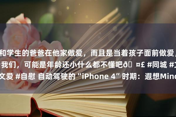 和学生的爸爸在他家做爱，而且是当着孩子面前做爱，太刺激了，孩子完全不看我们，可能是年龄还小什么都不懂吧🤣 #同城 #文爱 #自慰 自动驾驶的“iPhone 4”时期：遐想MindVLA到底变革了什么？