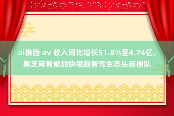 ai换脸 av 收入同比增长51.8%至4.74亿，黑芝麻智能加快领跑智驾生态头部梯队